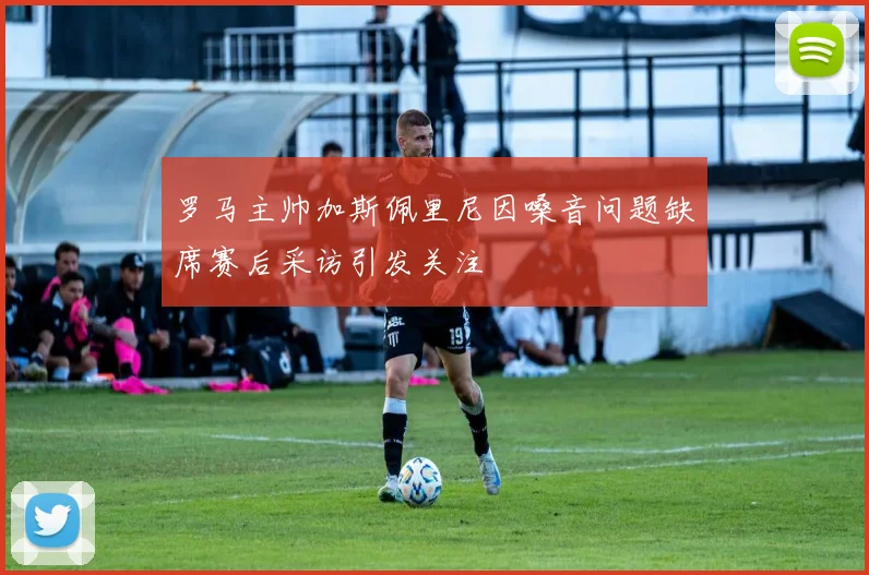 罗马主帅加斯佩里尼因嗓音问题缺席赛后采访引发关注